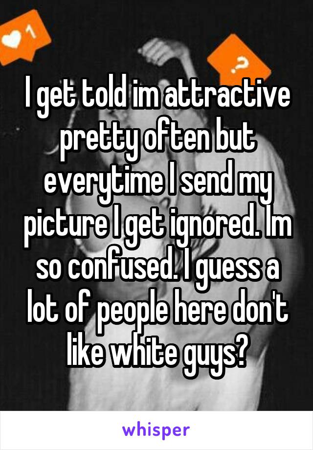 I get told im attractive pretty often but everytime I send my picture I get ignored. Im so confused. I guess a lot of people here don't like white guys?