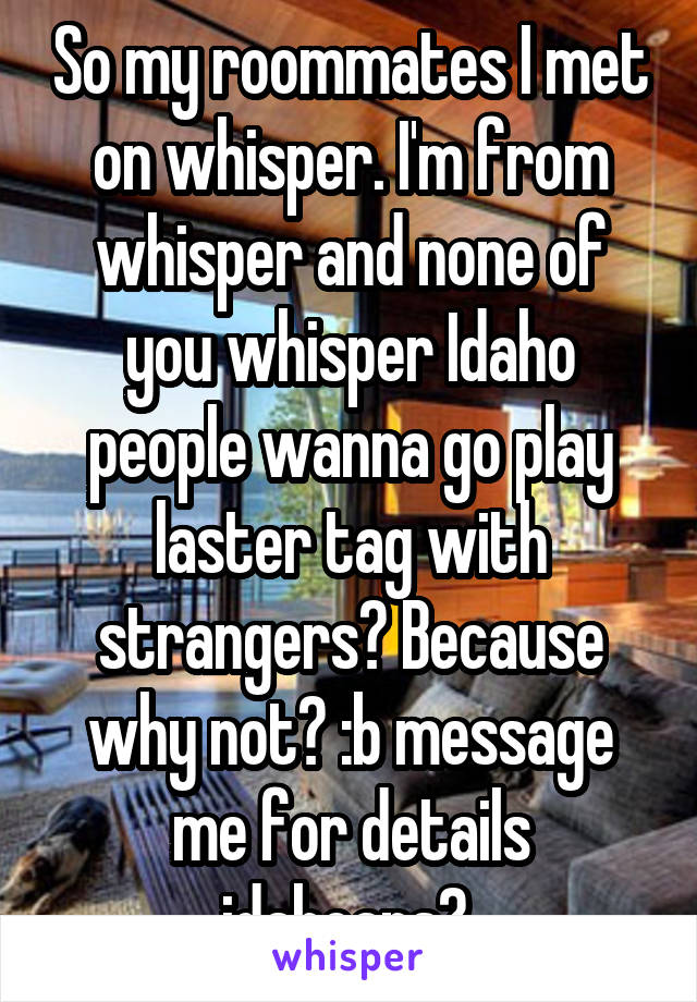 So my roommates I met on whisper. I'm from whisper and none of you whisper Idaho people wanna go play laster tag with strangers? Because why not? :b message me for details idahoans? 