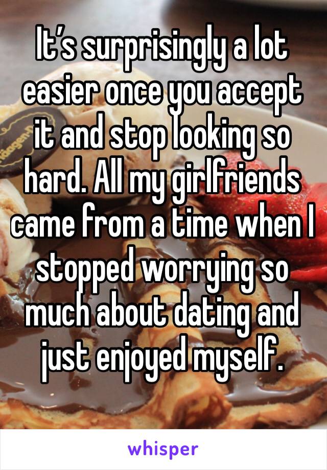It’s surprisingly a lot easier once you accept it and stop looking so hard. All my girlfriends came from a time when I stopped worrying so much about dating and just enjoyed myself. 