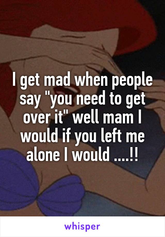 I get mad when people say "you need to get over it" well mam I would if you left me alone I would ....!!