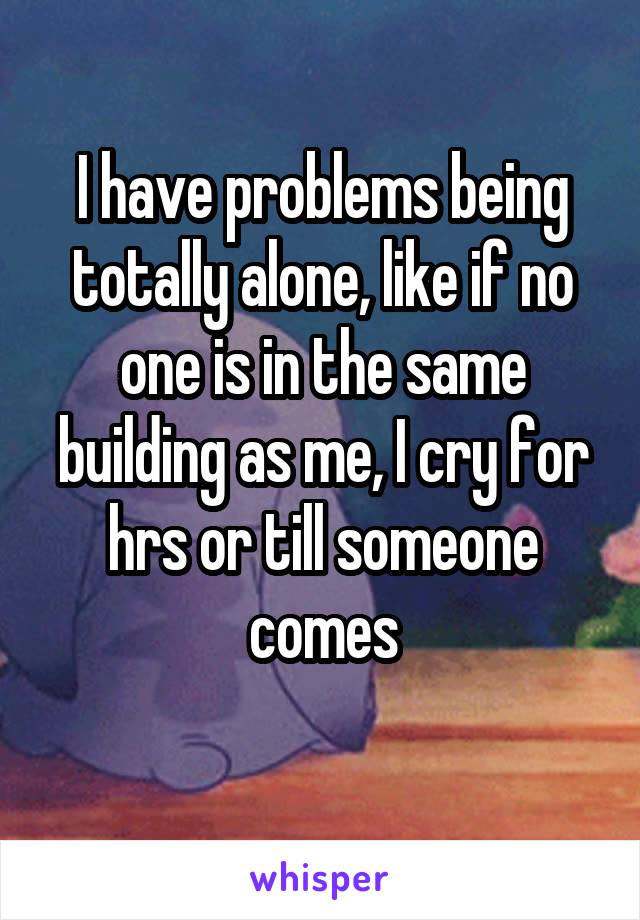 I have problems being totally alone, like if no one is in the same building as me, I cry for hrs or till someone comes
