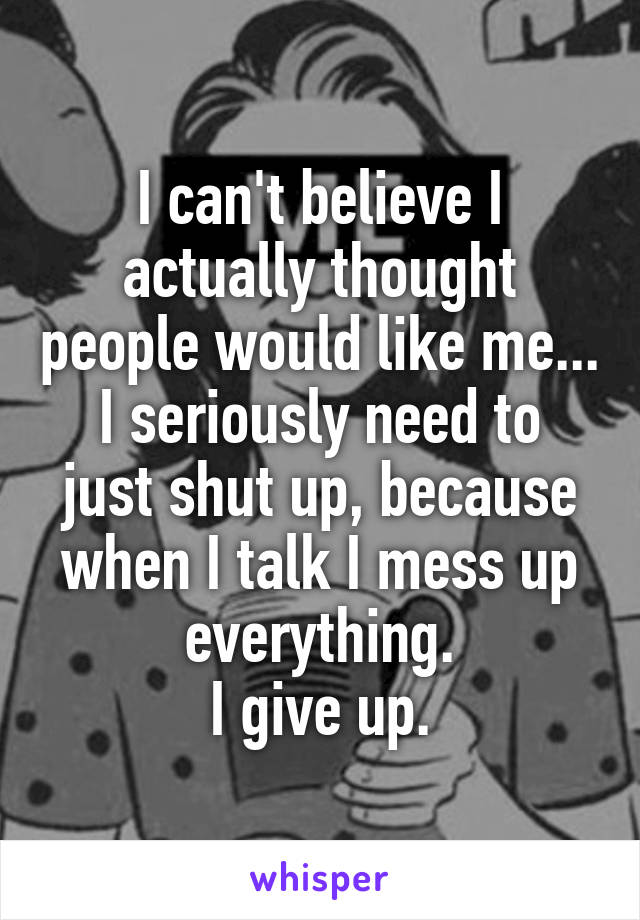 I can't believe I actually thought people would like me...
I seriously need to just shut up, because when I talk I mess up everything.
I give up.