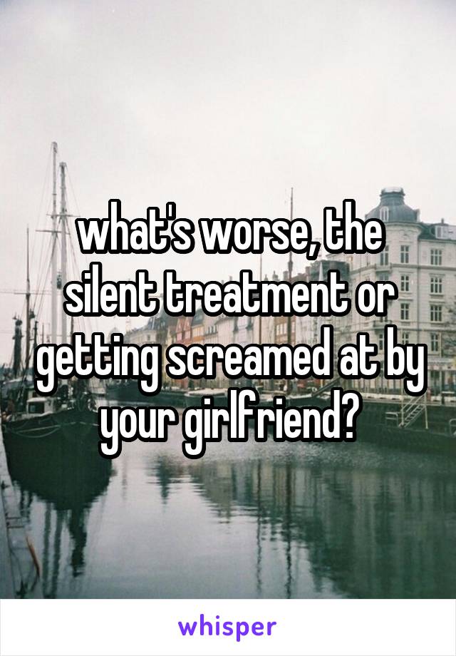 what's worse, the silent treatment or getting screamed at by your girlfriend?