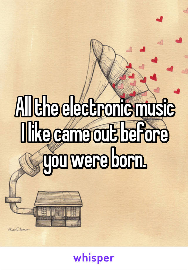 All the electronic music I like came out before you were born.