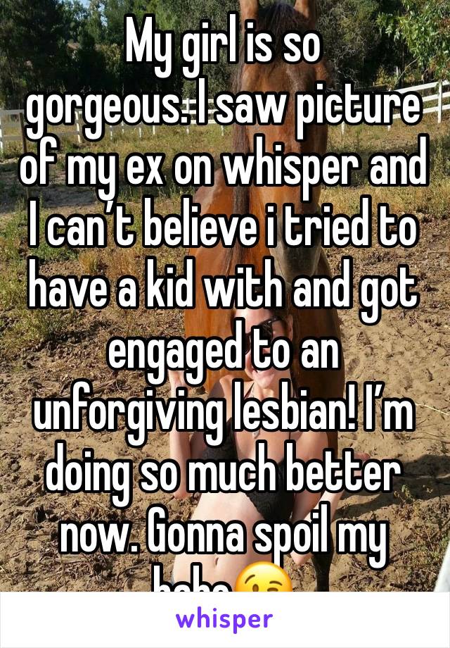 My girl is so 
gorgeous. I saw picture of my ex on whisper and I can’t believe i tried to have a kid with and got engaged to an unforgiving lesbian! I’m doing so much better now. Gonna spoil my babe😘