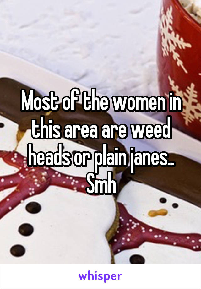 Most of the women in this area are weed heads or plain janes.. Smh