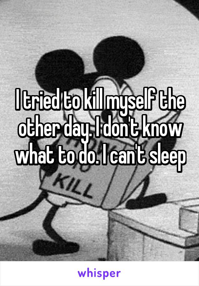 I tried to kill myself the other day. I don't know what to do. I can't sleep 