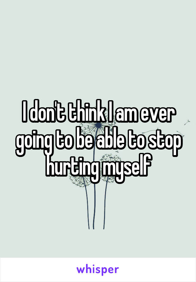 I don't think I am ever going to be able to stop hurting myself