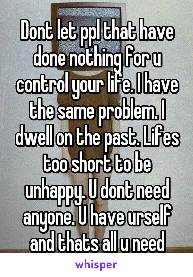 Dont let ppl that have done nothing for u control your life. I have the same problem. I dwell on the past. Lifes too short to be unhappy. U dont need anyone. U have urself and thats all u need
