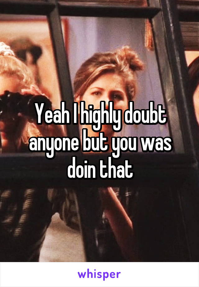 Yeah I highly doubt anyone but you was doin that