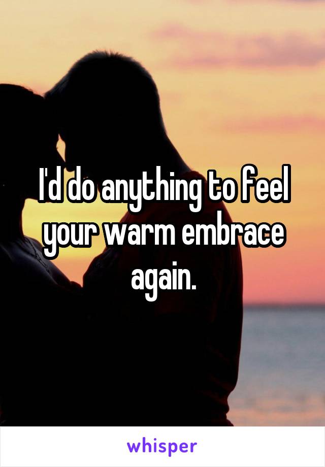 I'd do anything to feel your warm embrace again.