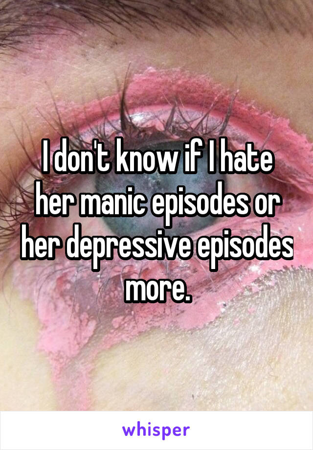 I don't know if I hate her manic episodes or her depressive episodes more.