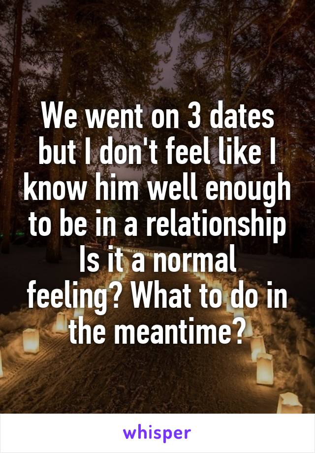 We went on 3 dates but I don't feel like I know him well enough to be in a relationship
Is it a normal feeling? What to do in the meantime?