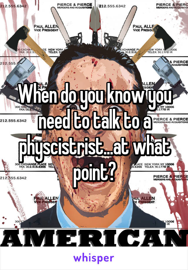 When do you know you need to talk to a physcistrist...at what point?