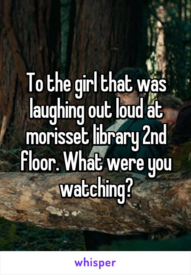 To the girl that was laughing out loud at morisset library 2nd floor. What were you watching?