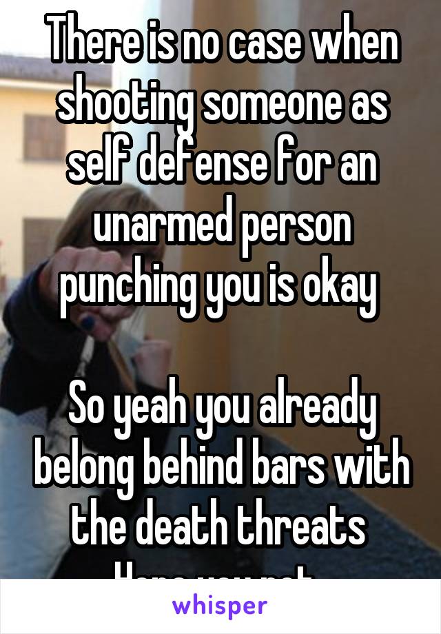 There is no case when shooting someone as self defense for an unarmed person punching you is okay 

So yeah you already belong behind bars with the death threats 
Hope you rot. 