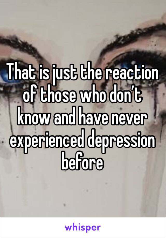 That is just the reaction of those who don’t know and have never experienced depression before
