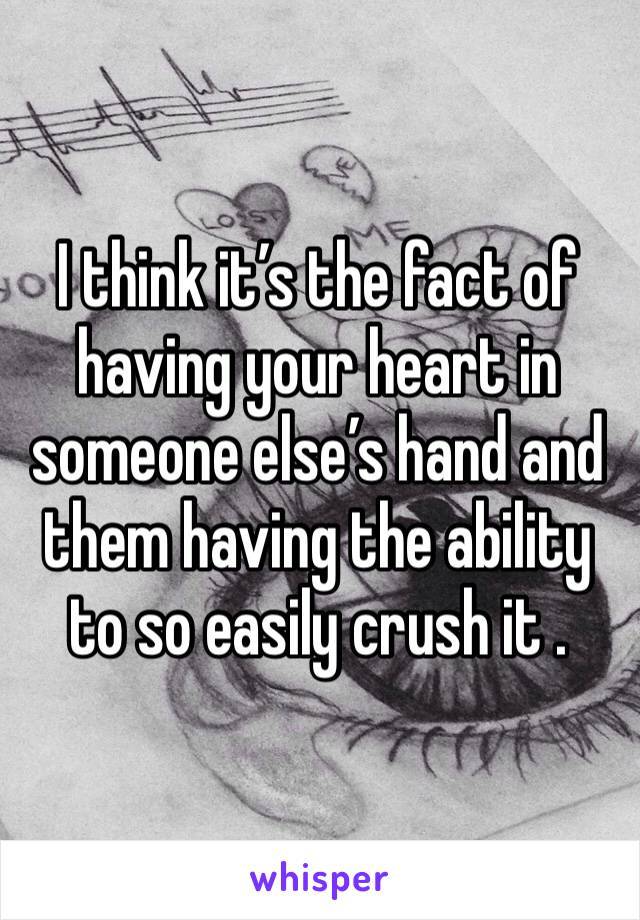 I think it’s the fact of having your heart in someone else’s hand and them having the ability to so easily crush it .