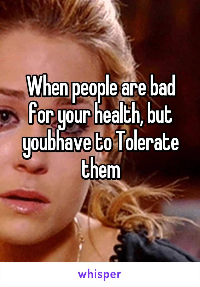 When people are bad for your health, but youbhave to Tolerate them
