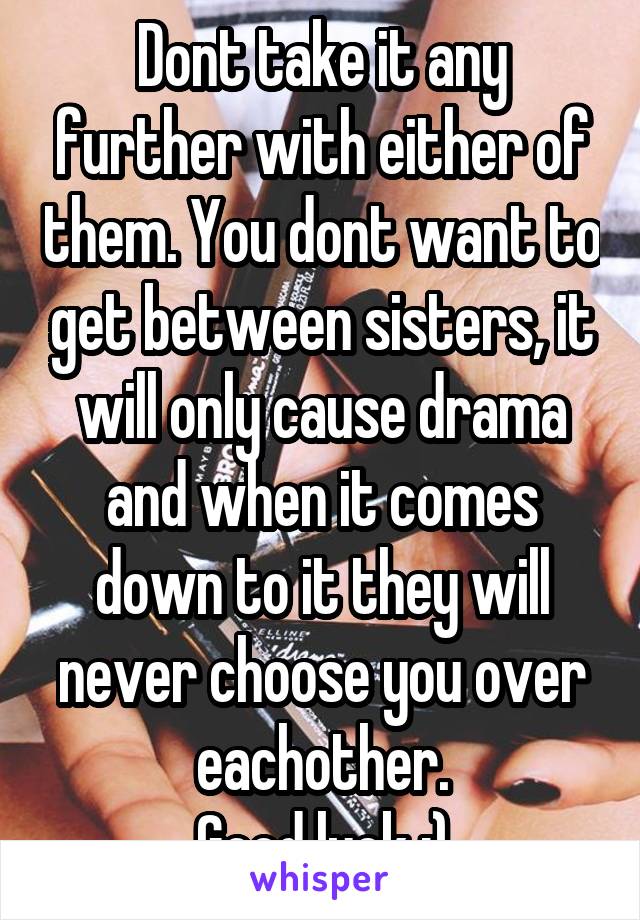 Dont take it any further with either of them. You dont want to get between sisters, it will only cause drama and when it comes down to it they will never choose you over eachother.
Good luck :)