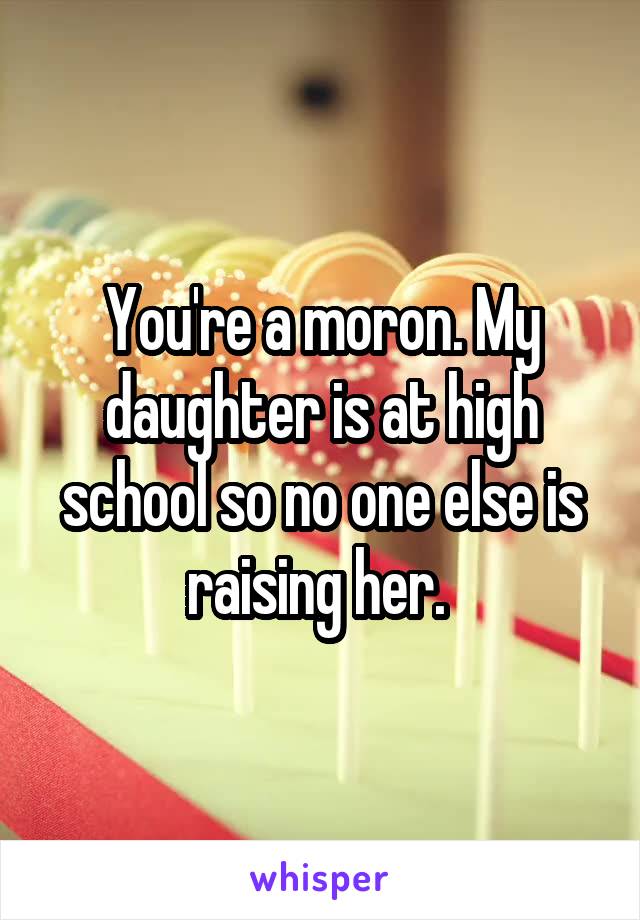 You're a moron. My daughter is at high school so no one else is raising her. 