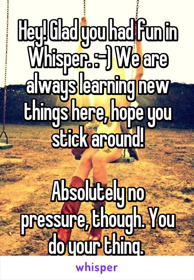 Hey! Glad you had fun in Whisper. :-) We are always learning new things here, hope you stick around!

Absolutely no pressure, though. You do your thing. 