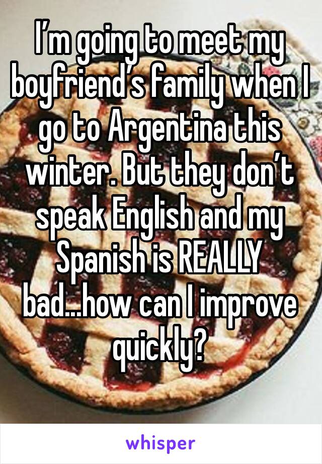 I’m going to meet my boyfriend’s family when I go to Argentina this winter. But they don’t speak English and my Spanish is REALLY bad...how can I improve quickly? 