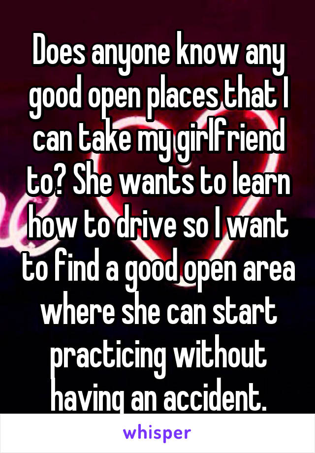 Does anyone know any good open places that I can take my girlfriend to? She wants to learn how to drive so I want to find a good open area where she can start practicing without having an accident.