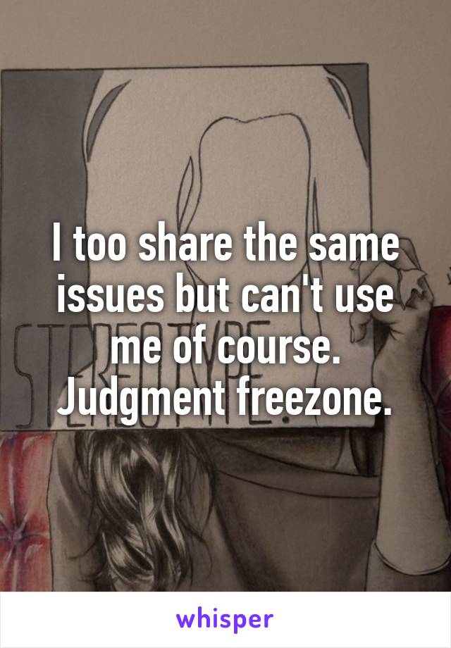 I too share the same issues but can't use me of course. Judgment freezone.