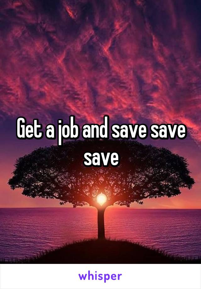 Get a job and save save save