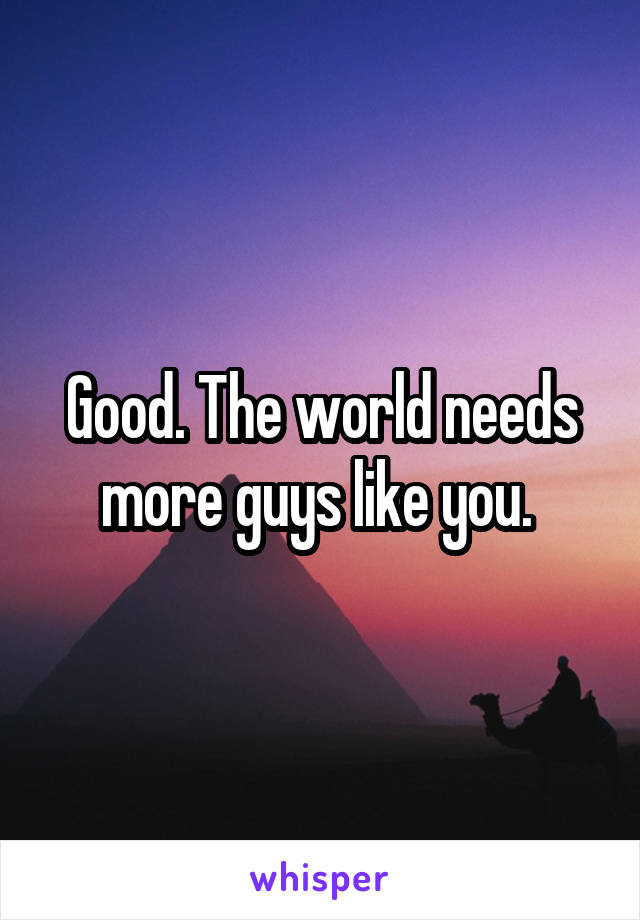 Good. The world needs more guys like you. 