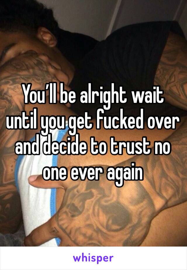 You’ll be alright wait until you get fucked over and decide to trust no one ever again