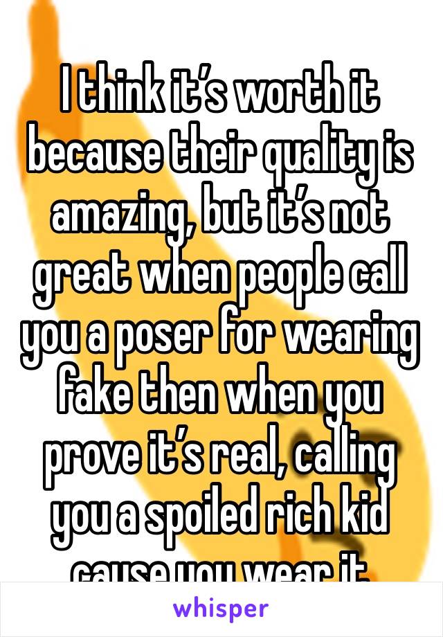 I think it’s worth it because their quality is amazing, but it’s not great when people call you a poser for wearing fake then when you prove it’s real, calling you a spoiled rich kid cause you wear it