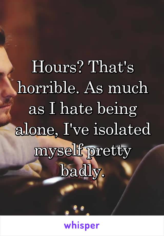 Hours? That's horrible. As much as I hate being alone, I've isolated myself pretty badly.