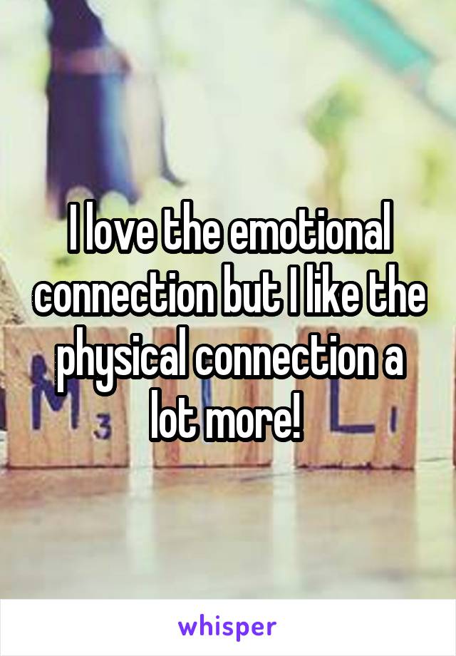 I love the emotional connection but I like the physical connection a lot more! 