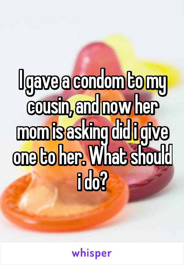 I gave a condom to my cousin, and now her mom is asking did i give one to her. What should i do?