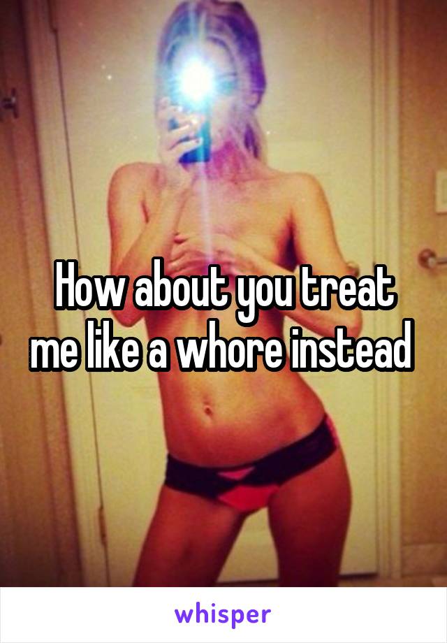 How about you treat me like a whore instead 