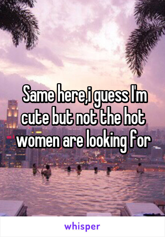 Same here,i guess I'm cute but not the hot women are looking for