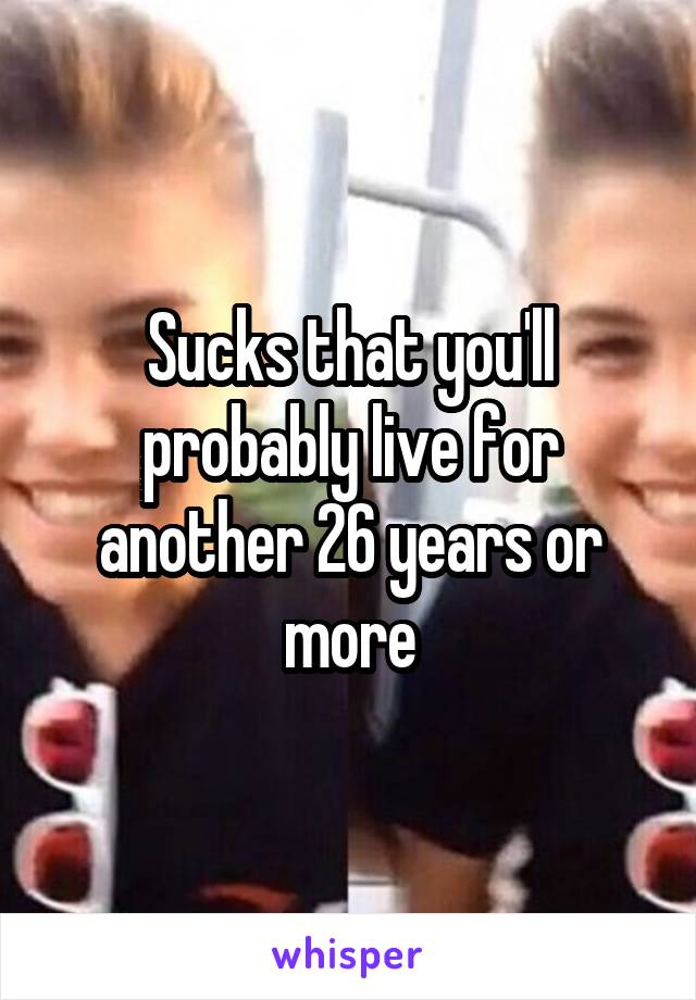 Sucks that you'll probably live for another 26 years or more
