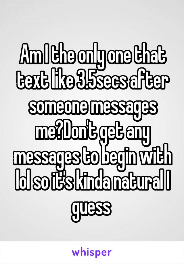 Am I the only one that text like 3.5secs after someone messages me?Don't get any messages to begin with lol so it's kinda natural I guess 