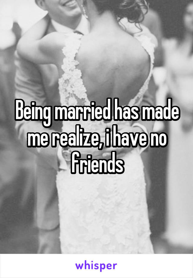 Being married has made me realize, i have no friends