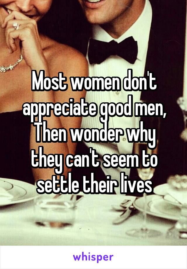Most women don't appreciate good men,
Then wonder why they can't seem to settle their lives