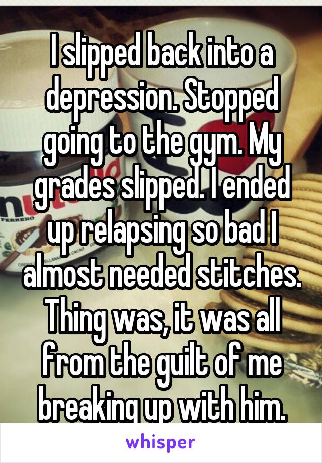 I slipped back into a depression. Stopped going to the gym. My grades slipped. I ended up relapsing so bad I almost needed stitches. Thing was, it was all from the guilt of me breaking up with him.