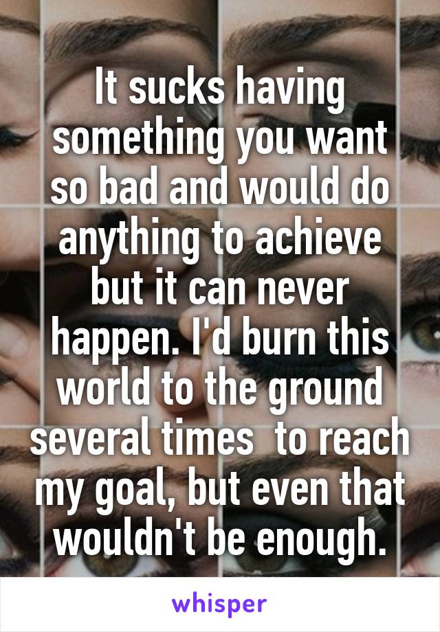 It sucks having something you want so bad and would do anything to achieve but it can never happen. I'd burn this world to the ground several times  to reach my goal, but even that wouldn't be enough.
