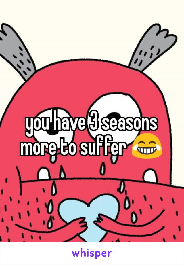 you have 3 seasons more to suffer 😂