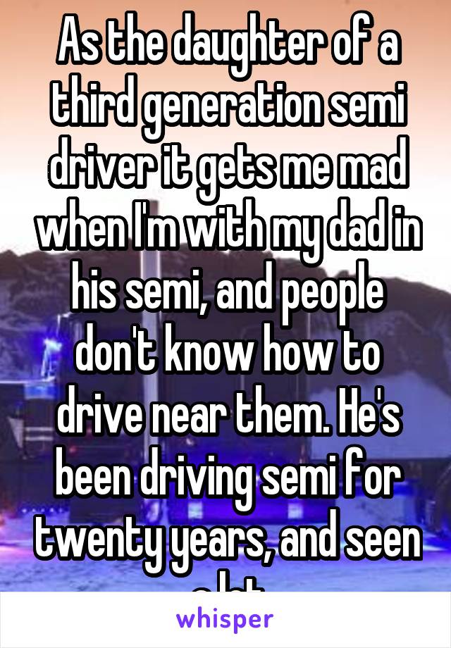 As the daughter of a third generation semi driver it gets me mad when I'm with my dad in his semi, and people don't know how to drive near them. He's been driving semi for twenty years, and seen a lot