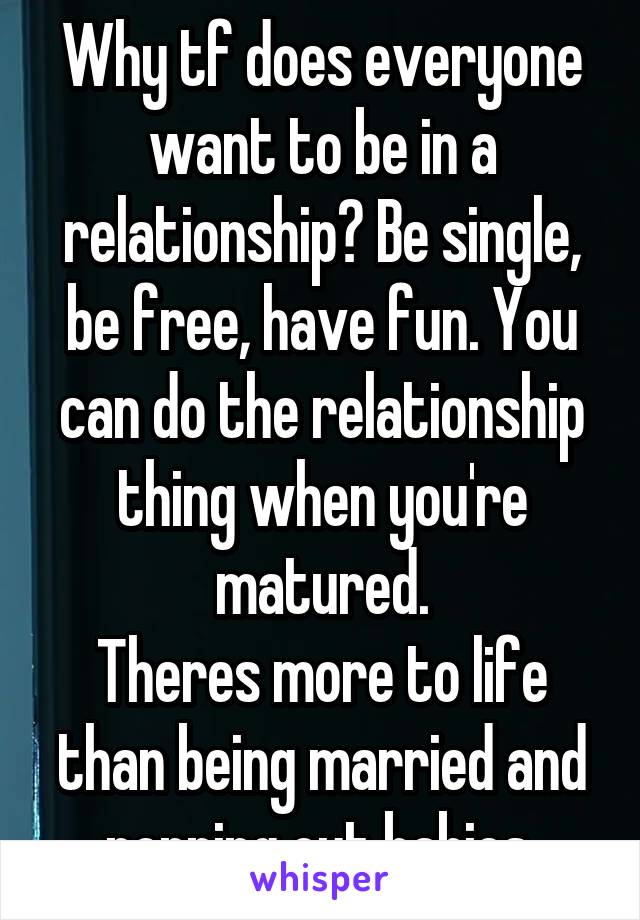 Why tf does everyone want to be in a relationship? Be single, be free, have fun. You can do the relationship thing when you're matured.
Theres more to life than being married and popping out babies.