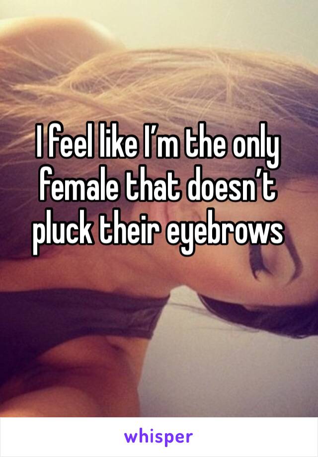 I feel like I’m the only female that doesn’t pluck their eyebrows