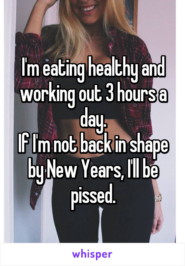 I'm eating healthy and working out 3 hours a day.
If I'm not back in shape by New Years, I'll be pissed.