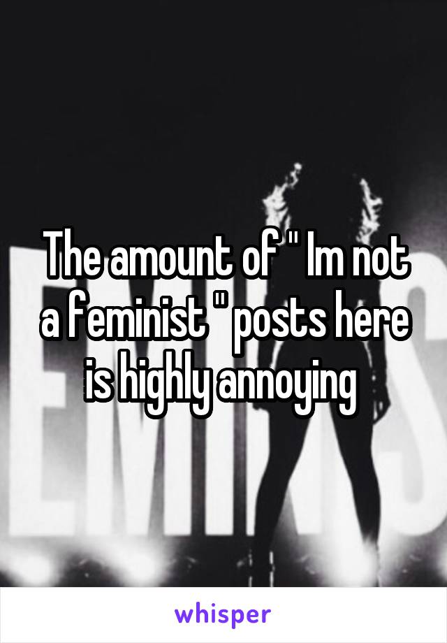 The amount of " Im not a feminist " posts here is highly annoying 